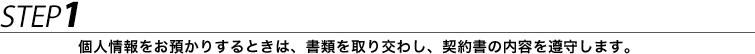 STEP1 個人情報をお預かりするときは、書類を取り交わし、契約書の内容を遵守します。