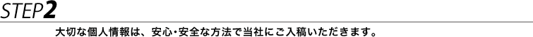STEP2 大切な個人情報は、安心･安全な方法で当社にご入稿いただきます。