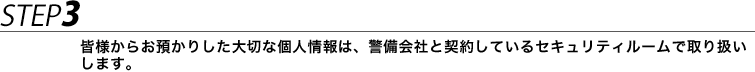 STEP3 皆様からお預かりした大切な個人情報は、警備会社と契約しているセキュリティルームで取り扱いします。