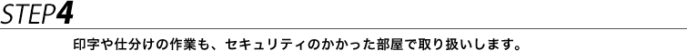 STEP4 印字や仕分けの作業も、セキュリティのかかった部屋で取り扱いします。