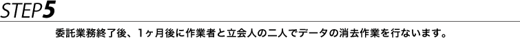 STEP5 委託業務終了後、1ヶ月後に作業者と立会人の二人でデータの消去作業を行ないます。
