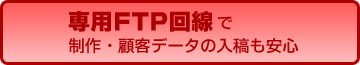 専用FTP回線で制作・顧客データの入稿も安心