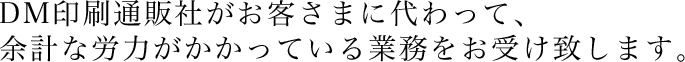 DM印刷通販社がお客さまに代わって、余計な労力がかかっている業務をお受け致します。